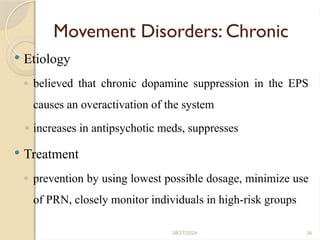 36
Movement Disorders: Chronic
 Etiology
◦ believed that chronic dopamine suppression in the EPS
causes an overactivation of the system
◦ increases in antipsychotic meds, suppresses
 Treatment
◦ prevention by using lowest possible dosage, minimize use
of PRN, closely monitor individuals in high-risk groups
08/27/2024
 