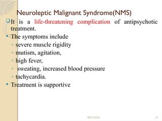 37
Neuroleptic Malignant Syndrome(NMS)
It is a life-threatening complication of antipsychotic
treatment.
 The symptoms include
◦ severe muscle rigidity
◦ mutism, agitation,
◦ high fever,
◦ sweating, increased blood pressure
◦ tachycardia.
 Treatment is supportive
08/27/2024
 