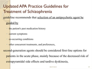 39
Updated APA Practice Guidelines for
Treatment of Schizophrenia
guideline recommends that selection of an antipsychotic agent be
guided by
◦ the patient's past medication history
◦ current symptoms
◦ co-occurring conditions
◦ other concurrent treatments, and preferences.
second-generation agents should be considered first-line options for
patients in the acute phase, mainly because of the decreased risk of
extrapyramidal side effects and tardive dyskinesia,
08/27/2024
 