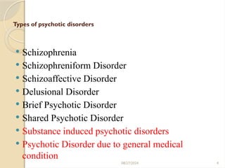 4
Types of psychotic disorders
 Schizophrenia
 Schizophreniform Disorder
 Schizoaffective Disorder
 Delusional Disorder
 Brief Psychotic Disorder
 Shared Psychotic Disorder
 Substance induced psychotic disorders
 Psychotic Disorder due to general medical
condition
08/27/2024
 