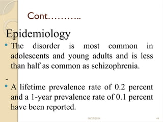 08/27/2024 44
Cont………..
Epidemiology
 The disorder is most common in
adolescents and young adults and is less
than half as common as schizophrenia.
 A lifetime prevalence rate of 0.2 percent
and a 1-year prevalence rate of 0.1 percent
have been reported.
 