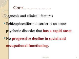 45
Cont………………
Diagnosis and clinical features
 Schizophreniform disorder is an acute
psychotic disorder that has a rapid onset
 No progressive decline in social and
occupational functioning.
08/27/2024
 