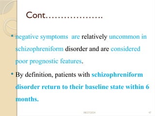 47
Cont……………….
 negative symptoms are relatively uncommon in
schizophreniform disorder and are considered
poor prognostic features.
 By definition, patients with schizophreniform
disorder return to their baseline state within 6
months.
08/27/2024
 
