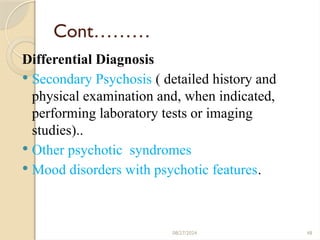 48
Cont………
Differential Diagnosis
 Secondary Psychosis ( detailed history and
physical examination and, when indicated,
performing laboratory tests or imaging
studies)..
 Other psychotic syndromes
 Mood disorders with psychotic features.
08/27/2024
 