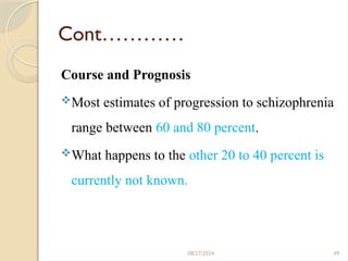 49
Cont…………
Course and Prognosis
Most estimates of progression to schizophrenia
range between 60 and 80 percent.
What happens to the other 20 to 40 percent is
currently not known.
08/27/2024
 