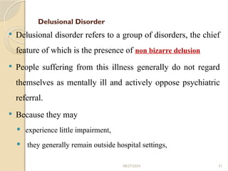 51
Delusional Disorder
 Delusional disorder refers to a group of disorders, the chief
feature of which is the presence of non bizarre delusion
 People suffering from this illness generally do not regard
themselves as mentally ill and actively oppose psychiatric
referral.
 Because they may
 experience little impairment,
 they generally remain outside hospital settings,
08/27/2024
 