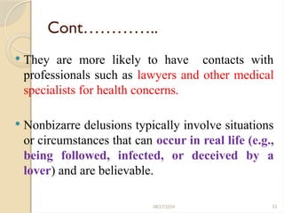 52
Cont…………..
 They are more likely to have contacts with
professionals such as lawyers and other medical
specialists for health concerns.
 Nonbizarre delusions typically involve situations
or circumstances that can occur in real life (e.g.,
being followed, infected, or deceived by a
lover) and are believable.
08/27/2024
 