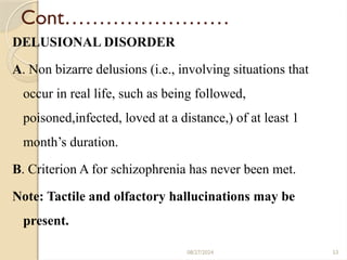 53
Cont……………………
DELUSIONAL DISORDER
A. Non bizarre delusions (i.e., involving situations that
occur in real life, such as being followed,
poisoned,infected, loved at a distance,) of at least 1
month’s duration.
B. Criterion A for schizophrenia has never been met.
Note: Tactile and olfactory hallucinations may be
present.
08/27/2024
 