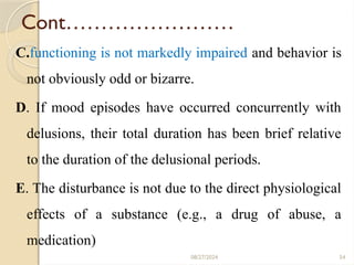 54
Cont……………………
C.functioning is not markedly impaired and behavior is
not obviously odd or bizarre.
D. If mood episodes have occurred concurrently with
delusions, their total duration has been brief relative
to the duration of the delusional periods.
E. The disturbance is not due to the direct physiological
effects of a substance (e.g., a drug of abuse, a
medication)
08/27/2024
 