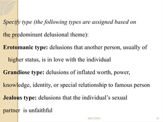 55
Specify type (the following types are assigned based on
the predominant delusional theme):
Erotomanic type: delusions that another person, usually of
higher status, is in love with the individual
Grandiose type: delusions of inflated worth, power,
knowledge, identity, or special relationship to famous person
Jealous type: delusions that the individual’s sexual
partner is unfaithful
08/27/2024
 