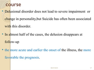 57
course
 Delusional disorder does not lead to severe impairment or
change in personality,but Suicide has often been associated
with this disorder.
 In almost half of the cases, the delusion disappears at
follow-up
 the more acute and earlier the onset of the illness, the more
favorable the prognosis.
08/27/2024
 