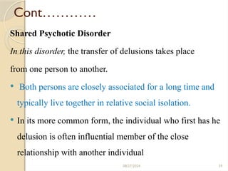 59
Cont…………
Shared Psychotic Disorder
In this disorder, the transfer of delusions takes place
from one person to another.
 Both persons are closely associated for a long time and
typically live together in relative social isolation.
 In its more common form, the individual who first has he
delusion is often influential member of the close
relationship with another individual
08/27/2024
 