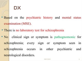 6
DX
 Based on the psychiatric history and mental status
examination (MSE).
 There is no laboratory test for schizophrenia
 No clinical sign or symptom is pathognomonic for
schizophrenia; every sign or symptom seen in
schizophrenia occurs in other psychiatric and
neurological disorders.
08/27/2024
 