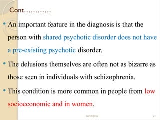 61
Cont…………
 An important feature in the diagnosis is that the
person with shared psychotic disorder does not have
a pre-existing psychotic disorder.
 The delusions themselves are often not as bizarre as
those seen in individuals with schizophrenia.
 This condition is more common in people from low
socioeconomic and in women.
08/27/2024
 