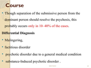 62
Course
 Though separation of the submissive person from the
dominant person should resolve the psychosis, this
probably occurs only in 10–40% of the cases.
Differential Diagnosis
 Malingering,
 factitious disorder
 psychotic disorder due to a general medical condition
 substance-Induced psychotic disorder .
08/27/2024
 