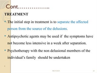 63
Cont……………..
TREATMENT
 The initial step in treatment is to separate the affected
person from the source of the delusions.
 Antipsychotic agents may be used if the symptoms have
not become less intensive in a week after separation.
 Psychotherapy with the non delusional members of the
individual’s family should be undertaken
.
08/27/2024
 