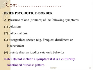 65
Cont……………………
BRIEF PSYCHOTIC DISORDER
A. Presence of one (or more) of the following symptoms:
(1) delusions
(2) hallucinations
(3) disorganized speech (e.g. Frequent derailment or
incoherence)
(4) grossly disorganized or catatonic behavior
Note: Do not include a symptom if it is a culturally
sanctioned response pattern.
08/27/2024
 