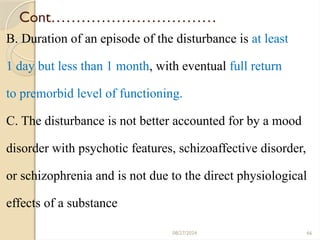 66
Cont……………………………
B. Duration of an episode of the disturbance is at least
1 day but less than 1 month, with eventual full return
to premorbid level of functioning.
C. The disturbance is not better accounted for by a mood
disorder with psychotic features, schizoaffective disorder,
or schizophrenia and is not due to the direct physiological
effects of a substance
08/27/2024
 