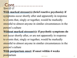 67
Cont……………….
Specify if:
With marked stressor(s) (brief reactive psychosis): if
symptoms occur shortly after and apparently in response
to events that, singly or together, would be markedly
stressful to almost anyone in similar circumstances in the
person’s culture
Without marked stressor(s): if psychotic symptoms do
not occur shortly after, or are not apparently in response
to events that, singly or together, would be markedly
stressful to almost anyone in similar circumstances in the
person’s culture
With postpartum onset: if onset within 4 weeks
postpartum 08/27/2024
 