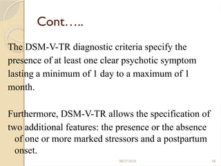 68
Cont…..
The DSM-V-TR diagnostic criteria specify the
presence of at least one clear psychotic symptom
lasting a minimum of 1 day to a maximum of 1
month.
Furthermore, DSM-V-TR allows the specification of
two additional features: the presence or the absence
of one or more marked stressors and a postpartum
onset.
08/27/2024
 
