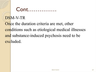 69
Cont……………
DSM-V-TR
Once the duration criteria are met, other
conditions such as etiological medical illnesses
and substance-induced psychosis need to be
excluded.
08/27/2024
 