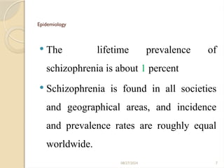 7
Epidemiology
 The lifetime prevalence of
schizophrenia is about 1 percent
 Schizophrenia is found in all societies
and geographical areas, and incidence
and prevalence rates are roughly equal
worldwide.
08/27/2024
 