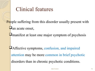70
Clinical features
08/27/2024
People suffering from this disorder usually present with
an acute onset,
manifest at least one major symptom of psychosis
Affective symptoms, confusion, and impaired
attention may be more common in brief psychotic
disorders than in chronic psychotic conditions.
 