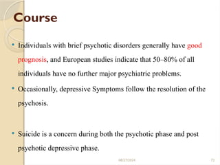 72
Course
 Individuals with brief psychotic disorders generally have good
prognosis, and European studies indicate that 50–80% of all
individuals have no further major psychiatric problems.
 Occasionally, depressive Symptoms follow the resolution of the
psychosis.
 Suicide is a concern during both the psychotic phase and post
psychotic depressive phase.
08/27/2024
 