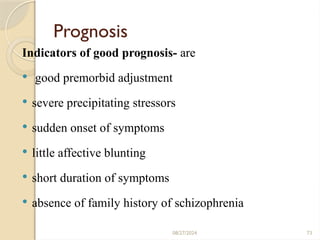 73
Prognosis
Indicators of good prognosis- are
 good premorbid adjustment
 severe precipitating stressors
 sudden onset of symptoms
 little affective blunting
 short duration of symptoms
 absence of family history of schizophrenia
08/27/2024
 