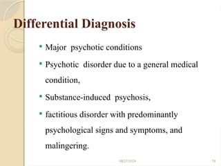 74
Differential Diagnosis
 Major psychotic conditions
 Psychotic disorder due to a general medical
condition,
 Substance-induced psychosis,
 factitious disorder with predominantly
psychological signs and symptoms, and
malingering.
08/27/2024
 