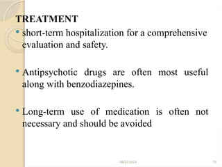 75
TREATMENT
 short-term hospitalization for a comprehensive
evaluation and safety.
 Antipsychotic drugs are often most useful
along with benzodiazepines.
 Long-term use of medication is often not
necessary and should be avoided
08/27/2024
 