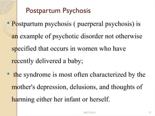 77
Postpartum Psychosis
 Postpartum psychosis ( puerperal psychosis) is
an example of psychotic disorder not otherwise
specified that occurs in women who have
recently delivered a baby;
 the syndrome is most often characterized by the
mother's depression, delusions, and thoughts of
harming either her infant or herself.
08/27/2024
 