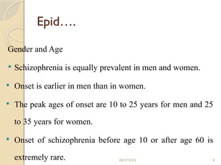 8
Epid….
Gender and Age
 Schizophrenia is equally prevalent in men and women.
 Onset is earlier in men than in women.
 The peak ages of onset are 10 to 25 years for men and 25
to 35 years for women.
 Onset of schizophrenia before age 10 or after age 60 is
extremely rare. 08/27/2024
 