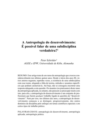 A Antropologia do desenvolvimento:
    É possível falar de uma subdisciplina
                 verdadeira?1

                    Peter Schröder2
       AGEE e ZPW, Universidade de Köln, Alemanha



RESUMO: Este artigo trata de um ramo da antropologia que cresceu con-
sideravelmente nos últimos quinze anos. Desde o início dos anos 80, vá-
rios autores negaram, repetidas vezes, a existência de uma subdisciplina
com esse nome, alegando a falta de teorias, métodos e assuntos específi-
cos que podiam caraterizá-la. Até hoje, não se conseguiu encontrar uma
resposta adequada a esta questão. Os atuantes (ou praticantes) deste ramo
da antropologia aplicada, no entanto, não parecem se preocupar muito com
isto: para eles, a antropologia do desenvolvimento é um conjunto de pro-
fissionais que fazem qualquer trabalho ligado às questões do “desenvol-
vimento”. Nem por isso, nos últimos dez anos, a antropologia do desen-
volvimento começou a se distinguir, progressivamente, dos outros
domínios da disciplina pelo enfoque em temas científicos especiais e em
certos tipos de trabalho prático.

PALAVRAS-CHAVE: antropologia do desenvolvimento, antropologia
aplicada, antropologia prática.
 