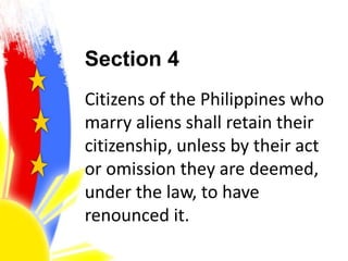 Section 4
Citizens of the Philippines who
marry aliens shall retain their
citizenship, unless by their act
or omission they are deemed,
under the law, to have
renounced it.
 