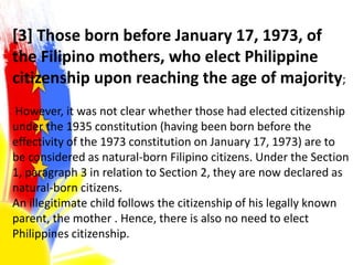[3] Those born before January 17, 1973, of
the Filipino mothers, who elect Philippine
citizenship upon reaching the age of majority;
However, it was not clear whether those had elected citizenship
under the 1935 constitution (having been born before the
effectivity of the 1973 constitution on January 17, 1973) are to
be considered as natural-born Filipino citizens. Under the Section
1, paragraph 3 in relation to Section 2, they are now declared as
natural-born citizens.
An illegitimate child follows the citizenship of his legally known
parent, the mother . Hence, there is also no need to elect
Philippines citizenship.
 
