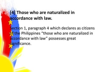[4] Those who are naturalized in
accordance with law.
Section 1, paragraph 4 which declares as citizens
of the Philippines “those who are naturalized in
accordance with law” possesses great
significance.
 