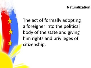 Naturalization
The act of formally adopting
a foreigner into the political
body of the state and giving
him rights and privileges of
citizenship.
 