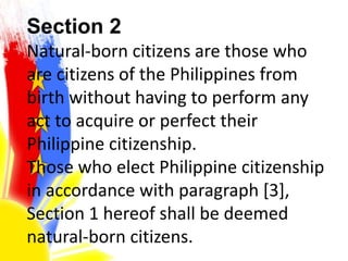 Section 2
Natural-born citizens are those who
are citizens of the Philippines from
birth without having to perform any
act to acquire or perfect their
Philippine citizenship.
Those who elect Philippine citizenship
in accordance with paragraph [3],
Section 1 hereof shall be deemed
natural-born citizens.
 