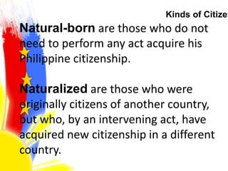 Kinds of Citizen
Natural-born are those who do not
need to perform any act acquire his
Philippine citizenship.
Naturalized are those who were
originally citizens of another country,
but who, by an intervening act, have
acquired new citizenship in a different
country.
 