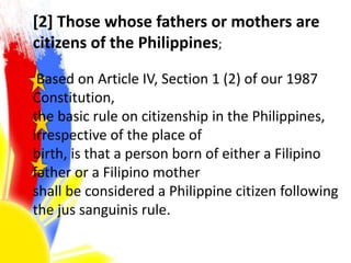 [2] Those whose fathers or mothers are
citizens of the Philippines;
Based on Article IV, Section 1 (2) of our 1987
Constitution,
the basic rule on citizenship in the Philippines,
irrespective of the place of
birth, is that a person born of either a Filipino
father or a Filipino mother
shall be considered a Philippine citizen following
the jus sanguinis rule.
 