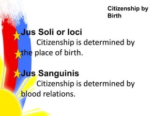 Citizenship by
Birth
Jus Soli or loci
Citizenship is determined by
the place of birth.
Jus Sanguinis
Citizenship is determined by
blood relations.
 