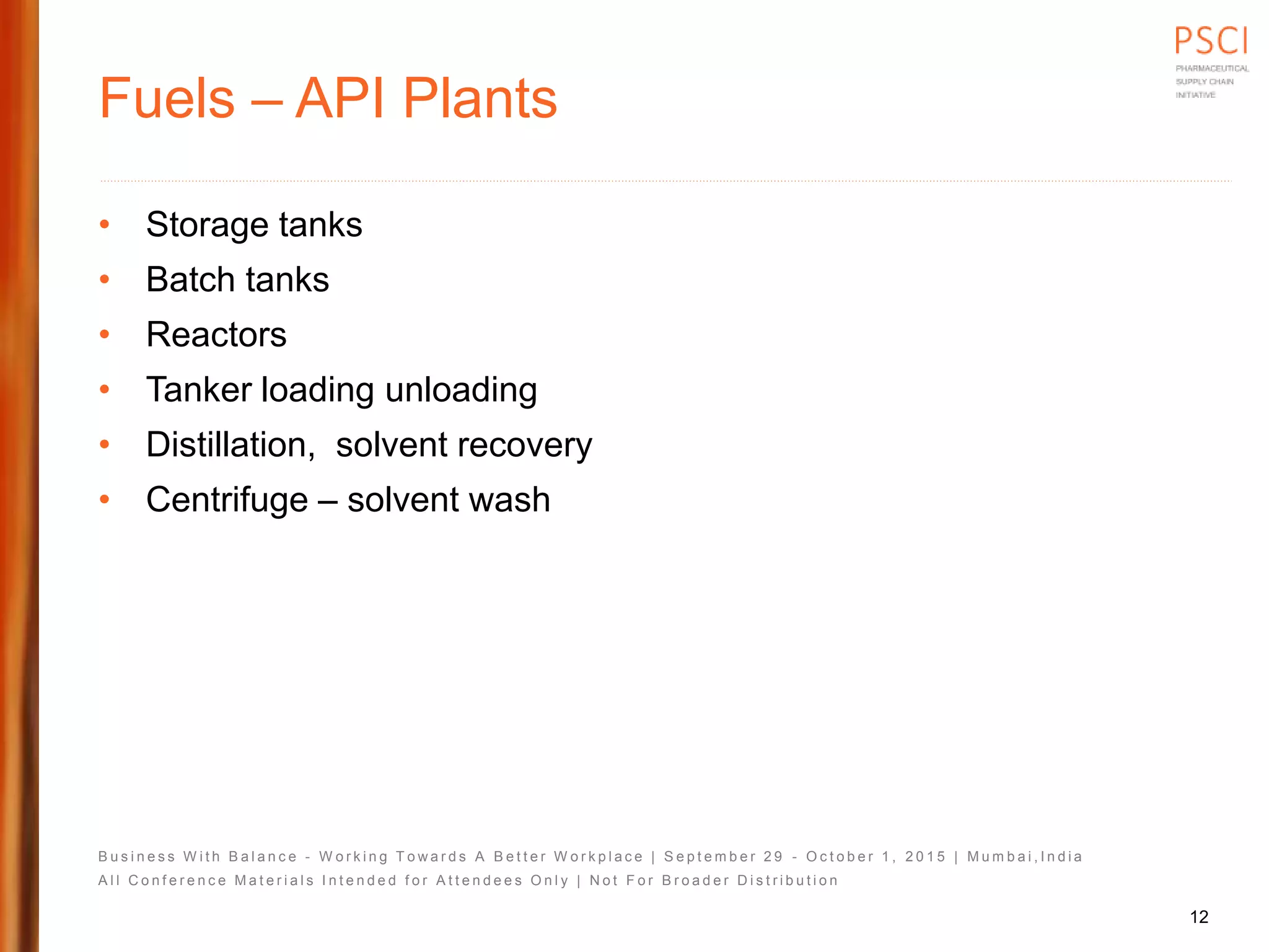 B u s i n e s s W i t h B a l a n c e - W o r k i n g T o w a r d s A B e t t e r W o r k p l a c e | S e p t e m b e r 2 9 - O c t o b e r 1 , 2 0 1 5 | M u m b a i , I n d i a
A l l C o n f e r e n c e M a t e r i a l s I n t e n d e d f o r A t t e n d e e s O n l y | N o t F o r B r o a d e r D i s t r i b u t i o n
Fuels – API Plants
• Storage tanks
• Batch tanks
• Reactors
• Tanker loading unloading
• Distillation, solvent recovery
• Centrifuge – solvent wash
12
 