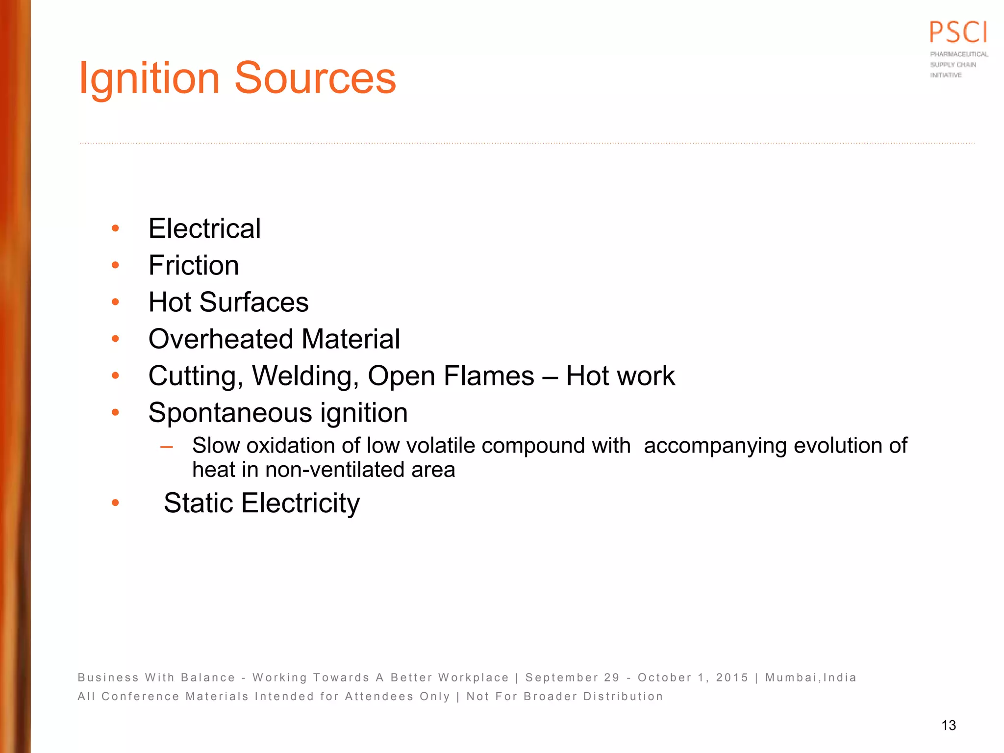 B u s i n e s s W i t h B a l a n c e - W o r k i n g T o w a r d s A B e t t e r W o r k p l a c e | S e p t e m b e r 2 9 - O c t o b e r 1 , 2 0 1 5 | M u m b a i , I n d i a
A l l C o n f e r e n c e M a t e r i a l s I n t e n d e d f o r A t t e n d e e s O n l y | N o t F o r B r o a d e r D i s t r i b u t i o n
Ignition Sources
• Electrical
• Friction
• Hot Surfaces
• Overheated Material
• Cutting, Welding, Open Flames – Hot work
• Spontaneous ignition
– Slow oxidation of low volatile compound with accompanying evolution of
heat in non-ventilated area
• Static Electricity
13
 