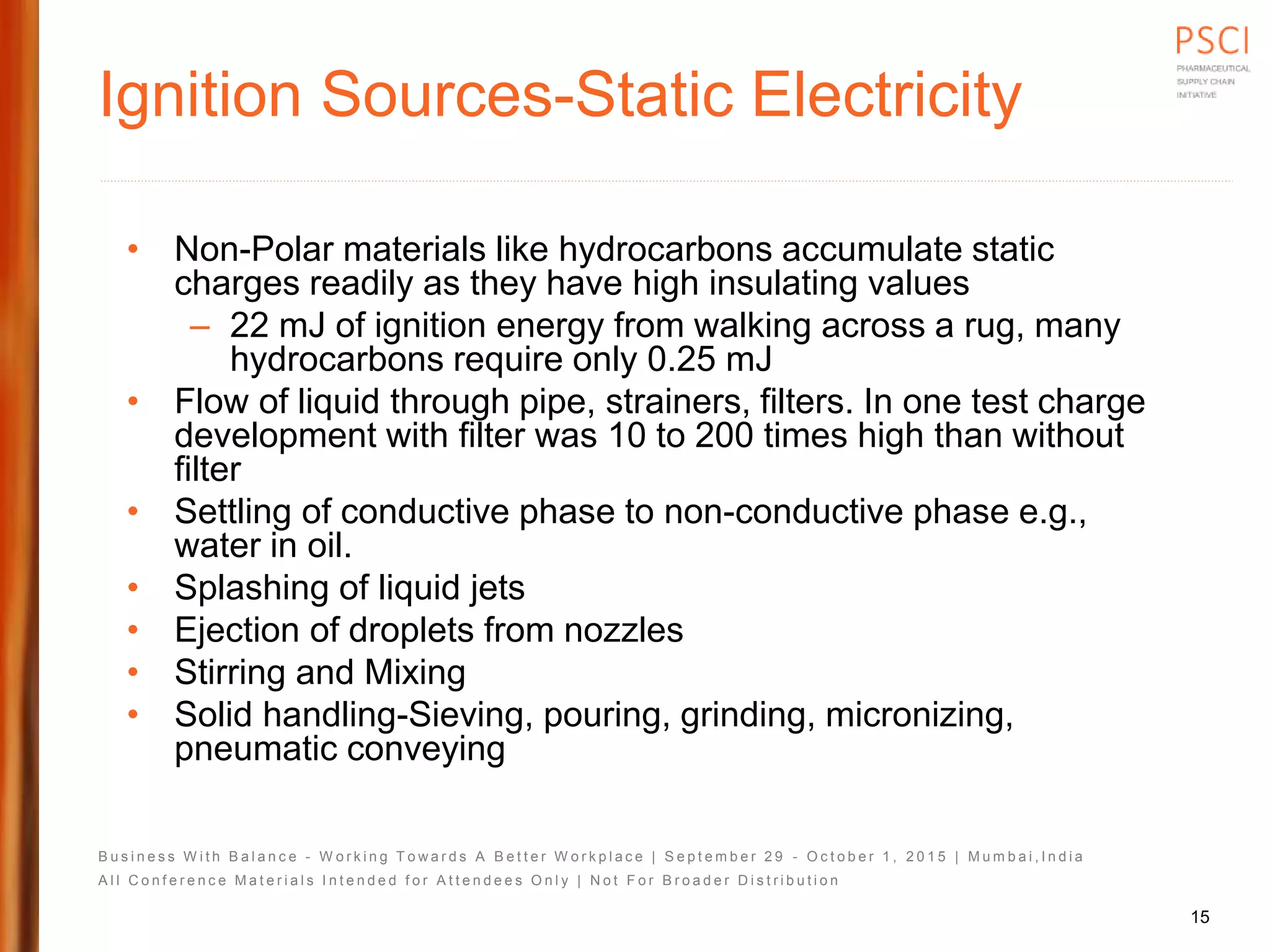 B u s i n e s s W i t h B a l a n c e - W o r k i n g T o w a r d s A B e t t e r W o r k p l a c e | S e p t e m b e r 2 9 - O c t o b e r 1 , 2 0 1 5 | M u m b a i , I n d i a
A l l C o n f e r e n c e M a t e r i a l s I n t e n d e d f o r A t t e n d e e s O n l y | N o t F o r B r o a d e r D i s t r i b u t i o n
Ignition Sources-Static Electricity
• Non-Polar materials like hydrocarbons accumulate static
charges readily as they have high insulating values
– 22 mJ of ignition energy from walking across a rug, many
hydrocarbons require only 0.25 mJ
• Flow of liquid through pipe, strainers, filters. In one test charge
development with filter was 10 to 200 times high than without
filter
• Settling of conductive phase to non-conductive phase e.g.,
water in oil.
• Splashing of liquid jets
• Ejection of droplets from nozzles
• Stirring and Mixing
• Solid handling-Sieving, pouring, grinding, micronizing,
pneumatic conveying
15
 