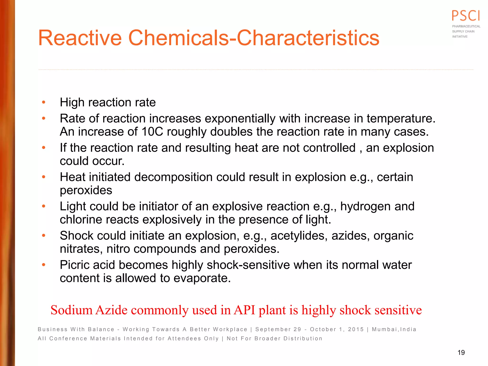 B u s i n e s s W i t h B a l a n c e - W o r k i n g T o w a r d s A B e t t e r W o r k p l a c e | S e p t e m b e r 2 9 - O c t o b e r 1 , 2 0 1 5 | M u m b a i , I n d i a
A l l C o n f e r e n c e M a t e r i a l s I n t e n d e d f o r A t t e n d e e s O n l y | N o t F o r B r o a d e r D i s t r i b u t i o n
Reactive Chemicals-Characteristics
• High reaction rate
• Rate of reaction increases exponentially with increase in temperature.
An increase of 10C roughly doubles the reaction rate in many cases.
• If the reaction rate and resulting heat are not controlled , an explosion
could occur.
• Heat initiated decomposition could result in explosion e.g., certain
peroxides
• Light could be initiator of an explosive reaction e.g., hydrogen and
chlorine reacts explosively in the presence of light.
• Shock could initiate an explosion, e.g., acetylides, azides, organic
nitrates, nitro compounds and peroxides.
• Picric acid becomes highly shock-sensitive when its normal water
content is allowed to evaporate.
Sodium Azide commonly used in API plant is highly shock sensitive
19
 