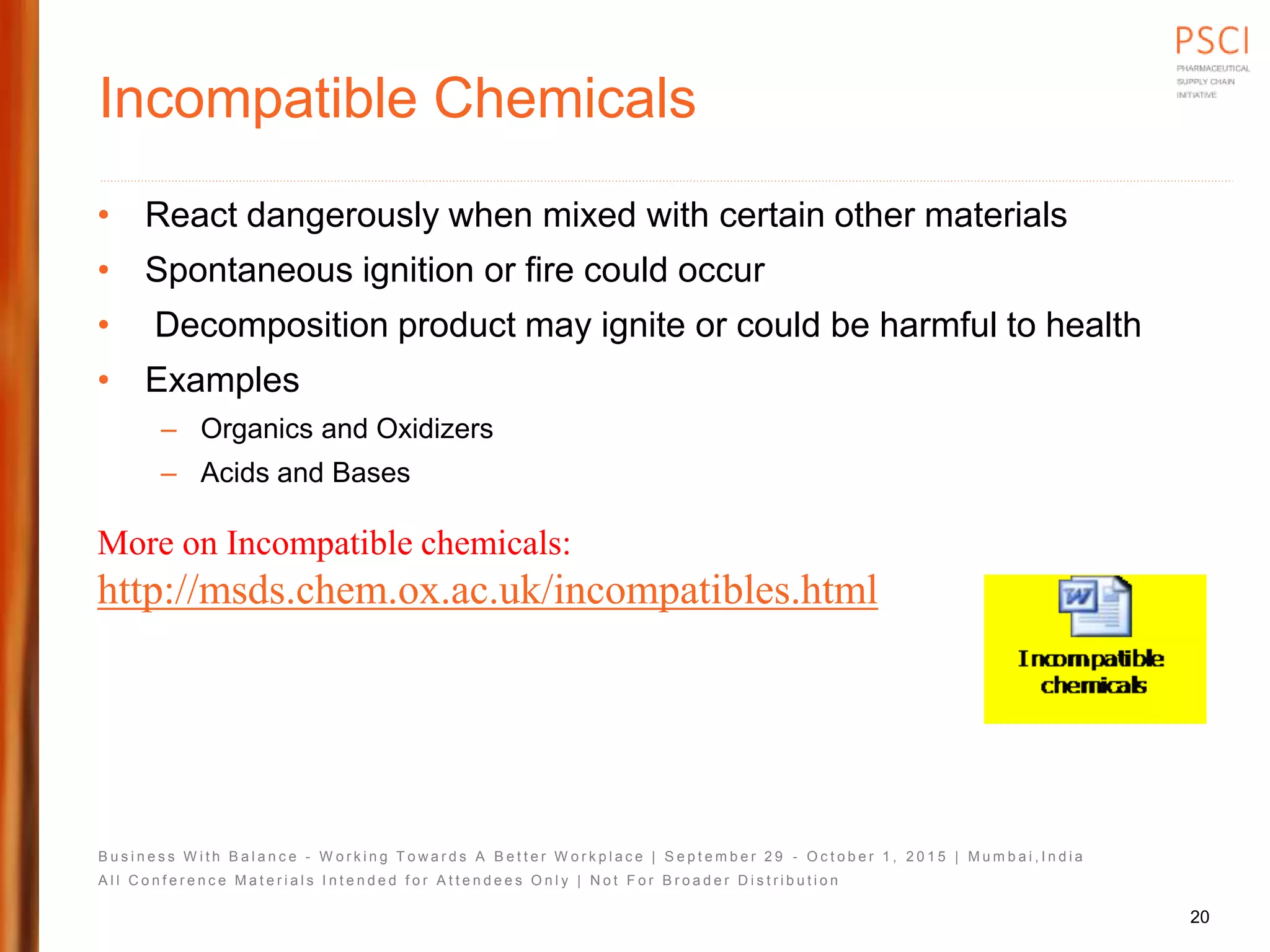 B u s i n e s s W i t h B a l a n c e - W o r k i n g T o w a r d s A B e t t e r W o r k p l a c e | S e p t e m b e r 2 9 - O c t o b e r 1 , 2 0 1 5 | M u m b a i , I n d i a
A l l C o n f e r e n c e M a t e r i a l s I n t e n d e d f o r A t t e n d e e s O n l y | N o t F o r B r o a d e r D i s t r i b u t i o n
Incompatible Chemicals
• React dangerously when mixed with certain other materials
• Spontaneous ignition or fire could occur
• Decomposition product may ignite or could be harmful to health
• Examples
– Organics and Oxidizers
– Acids and Bases
More on Incompatible chemicals:
http://msds.chem.ox.ac.uk/incompatibles.html
20
 
