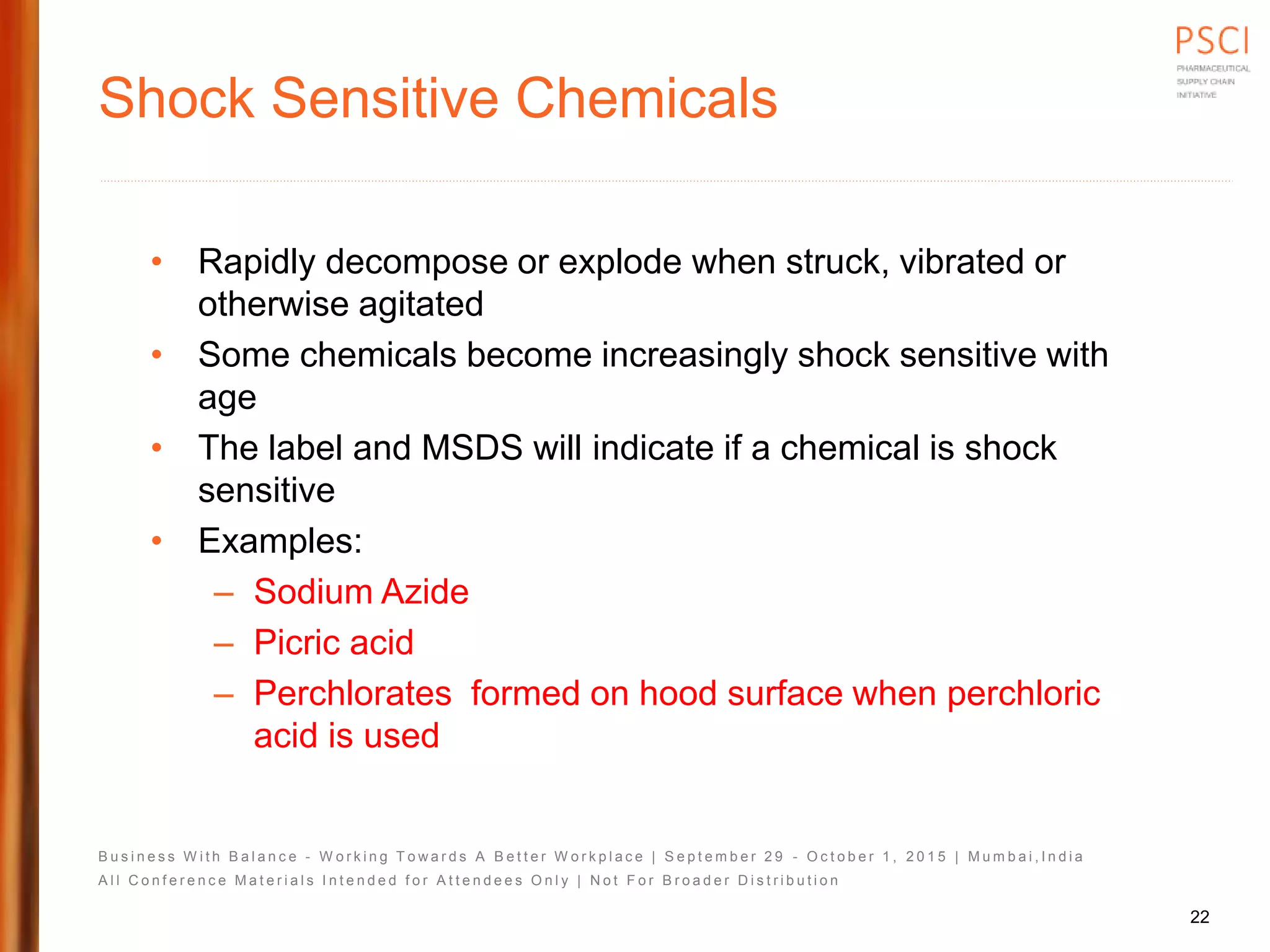 B u s i n e s s W i t h B a l a n c e - W o r k i n g T o w a r d s A B e t t e r W o r k p l a c e | S e p t e m b e r 2 9 - O c t o b e r 1 , 2 0 1 5 | M u m b a i , I n d i a
A l l C o n f e r e n c e M a t e r i a l s I n t e n d e d f o r A t t e n d e e s O n l y | N o t F o r B r o a d e r D i s t r i b u t i o n
Shock Sensitive Chemicals
• Rapidly decompose or explode when struck, vibrated or
otherwise agitated
• Some chemicals become increasingly shock sensitive with
age
• The label and MSDS will indicate if a chemical is shock
sensitive
• Examples:
– Sodium Azide
– Picric acid
– Perchlorates formed on hood surface when perchloric
acid is used
22
 