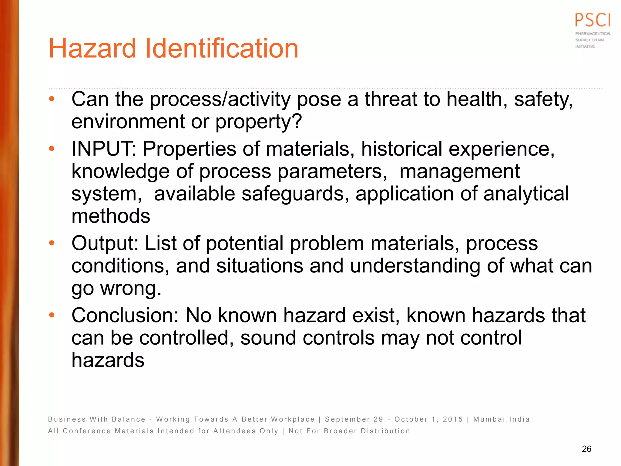 B u s i n e s s W i t h B a l a n c e - W o r k i n g T o w a r d s A B e t t e r W o r k p l a c e | S e p t e m b e r 2 9 - O c t o b e r 1 , 2 0 1 5 | M u m b a i , I n d i a
A l l C o n f e r e n c e M a t e r i a l s I n t e n d e d f o r A t t e n d e e s O n l y | N o t F o r B r o a d e r D i s t r i b u t i o n
Hazard Identification
• Can the process/activity pose a threat to health, safety,
environment or property?
• INPUT: Properties of materials, historical experience,
knowledge of process parameters, management
system, available safeguards, application of analytical
methods
• Output: List of potential problem materials, process
conditions, and situations and understanding of what can
go wrong.
• Conclusion: No known hazard exist, known hazards that
can be controlled, sound controls may not control
hazards
26
 