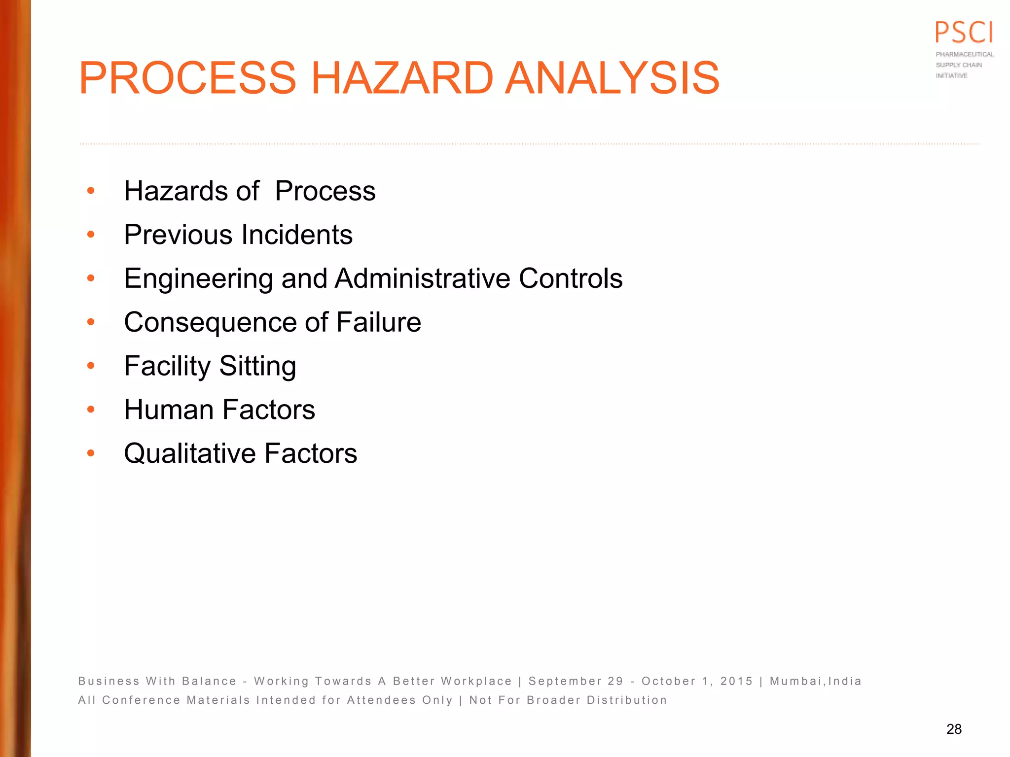 B u s i n e s s W i t h B a l a n c e - W o r k i n g T o w a r d s A B e t t e r W o r k p l a c e | S e p t e m b e r 2 9 - O c t o b e r 1 , 2 0 1 5 | M u m b a i , I n d i a
A l l C o n f e r e n c e M a t e r i a l s I n t e n d e d f o r A t t e n d e e s O n l y | N o t F o r B r o a d e r D i s t r i b u t i o n
PROCESS HAZARD ANALYSIS
• Hazards of Process
• Previous Incidents
• Engineering and Administrative Controls
• Consequence of Failure
• Facility Sitting
• Human Factors
• Qualitative Factors
28
 